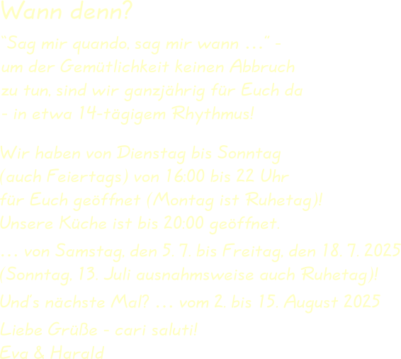 Wir haben von Dienstag bis Sonntag(auch Feiertags) von 16:00 bis 22 Uhrfür Euch geöffnet (Montag ist Ruhetag)!Unsere Küche ist bis 20:00 geöffnet. … von Samstag, den 5. 7. bis Freitag, den 18. 7. 2025(Sonntag, 13. Juli ausnahmsweise auch Ruhetag)! Und’s nächste Mal? … vom 2. bis 15. August 2025  Liebe Grüße - cari saluti!Eva & Harald “Sag mir quando, sag mir wann …” -um der Gemütlichkeit keinen Abbruchzu tun, sind wir ganzjährig für Euch da- in etwa 14-tägigem Rhythmus! Wann denn?