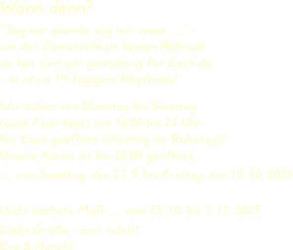 Wir haben von Dienstag bis Sonntag(auch Feiertags) von 16:00 bis 22 Uhrfür Euch geöffnet (Montag ist Ruhetag)!Unsere Küche ist bis 20:00 geöffnet. … von Samstag, den 27. 9. bis Freitag, den 10. 10. 2025 Und’s nächste Mal? … vom 25. 10. bis 7. 11. 2025  Liebe Grüße - cari saluti!Eva & Harald “Sag mir quando, sag mir wann …” -um der Gemütlichkeit keinen Abbruchzu tun, sind wir ganzjährig für Euch da- in etwa 14-tägigem Rhythmus! Wann denn?