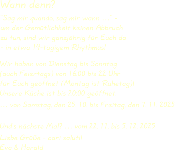 Wir haben von Dienstag bis Sonntag(auch Feiertags) von 16:00 bis 22 Uhrfür Euch geöffnet (Montag ist Ruhetag)!Unsere Küche ist bis 20:00 geöffnet. … von Samstag, den 25. 10. bis Freitag, den 7. 11. 2025 Und’s nächste Mal? … vom 22. 11. bis 5. 12. 2025  Liebe Grüße - cari saluti!Eva & Harald “Sag mir quando, sag mir wann …” -um der Gemütlichkeit keinen Abbruchzu tun, sind wir ganzjährig für Euch da- in etwa 14-tägigem Rhythmus! Wann denn?