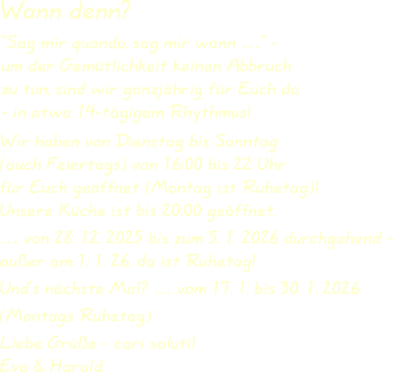 Wir haben von Dienstag bis Sonntag(auch Feiertags) von 16:00 bis 22 Uhrfür Euch geöffnet (Montag ist Ruhetag)!Unsere Küche ist bis 20:00 geöffnet. … von 28. 12. 2025 bis zum 5. 1. 2026 durchgehend - außer am 1. 1. 26, da ist Ruhetag! Und’s nächste Mal? … vom 17. 1. bis 30. 1. 2026 (Montags Ruhetag) Liebe Grüße - cari saluti!Eva & Harald “Sag mir quando, sag mir wann …” -um der Gemütlichkeit keinen Abbruchzu tun, sind wir ganzjährig für Euch da- in etwa 14-tägigem Rhythmus! Wann denn?