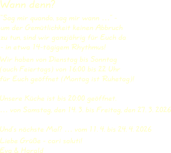 Wir haben von Dienstag bis Sonntag(auch Feiertags) von 16:00 bis 22 Uhrfür Euch geöffnet (Montag ist Ruhetag)! Unsere Küche ist bis 20:00 geöffnet. … von Samstag, den 14. 3. bis Freitag, den 27. 3. 2026 Und’s nächste Mal? … vom 11. 4. bis 24. 4. 2026  Liebe Grüße - cari saluti!Eva & Harald “Sag mir quando, sag mir wann …” -um der Gemütlichkeit keinen Abbruchzu tun, sind wir ganzjährig für Euch da- in etwa 14-tägigem Rhythmus! Wann denn?